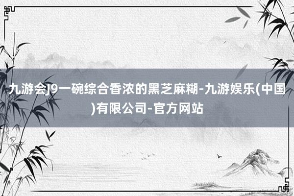 九游会J9一碗综合香浓的黑芝麻糊-九游娱乐(中国)有限公司-官方网站