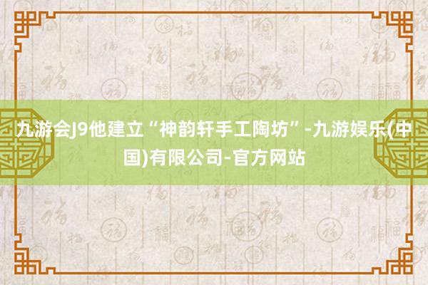 九游会J9他建立“神韵轩手工陶坊”-九游娱乐(中国)有限公司-官方网站