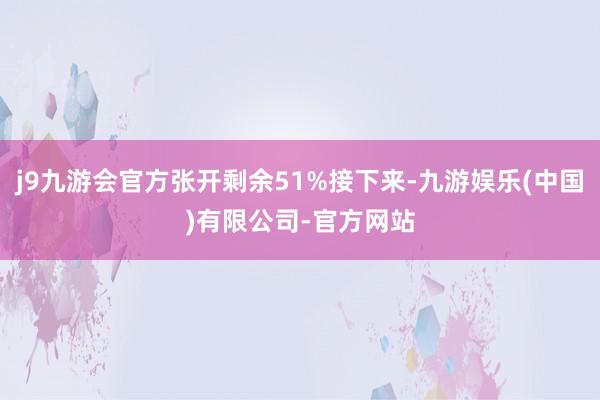 j9九游会官方张开剩余51%接下来-九游娱乐(中国)有限公司-官方网站