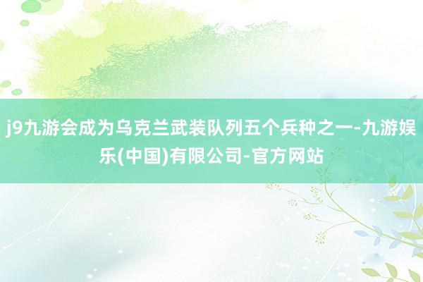 j9九游会成为乌克兰武装队列五个兵种之一-九游娱乐(中国)有限公司-官方网站