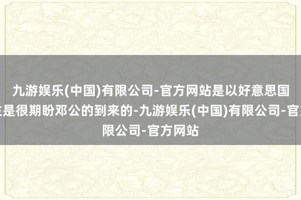 九游娱乐(中国)有限公司-官方网站是以好意思国东谈主是很期盼邓公的到来的-九游娱乐(中国)有限公司-官方网站