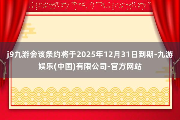 j9九游会该条约将于2025年12月31日到期-九游娱乐(中国)有限公司-官方网站