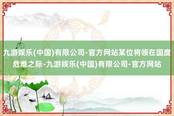 九游娱乐(中国)有限公司-官方网站某位将领在国度危难之际-九游娱乐(中国)有限公司-官方网站