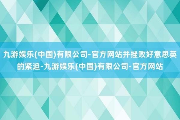 九游娱乐(中国)有限公司-官方网站并挫败好意思英的紧迫-九游娱乐(中国)有限公司-官方网站