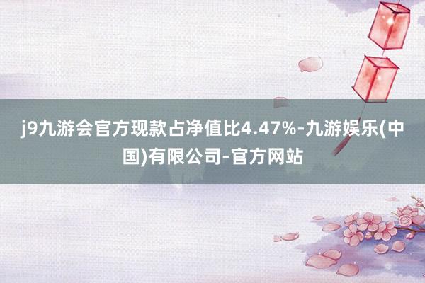 j9九游会官方现款占净值比4.47%-九游娱乐(中国)有限公司-官方网站