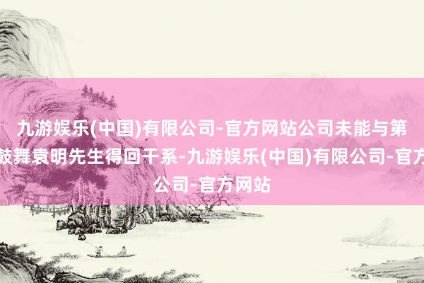 九游娱乐(中国)有限公司-官方网站公司未能与第一大鼓舞袁明先生得回干系-九游娱乐(中国)有限公司-官方网站