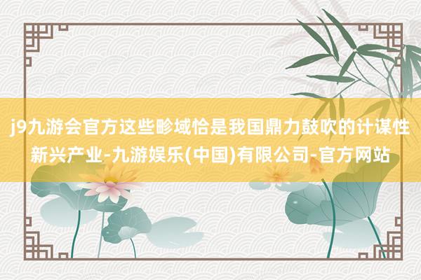 j9九游会官方这些畛域恰是我国鼎力鼓吹的计谋性新兴产业-九游娱乐(中国)有限公司-官方网站