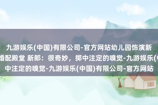 九游娱乐(中国)有限公司-官方网站幼儿园饰演新郎新娘，21年后走入婚配殿堂 新郎：很奇妙，掷中注定的嗅觉-九游娱乐(中国)有限公司-官方网站