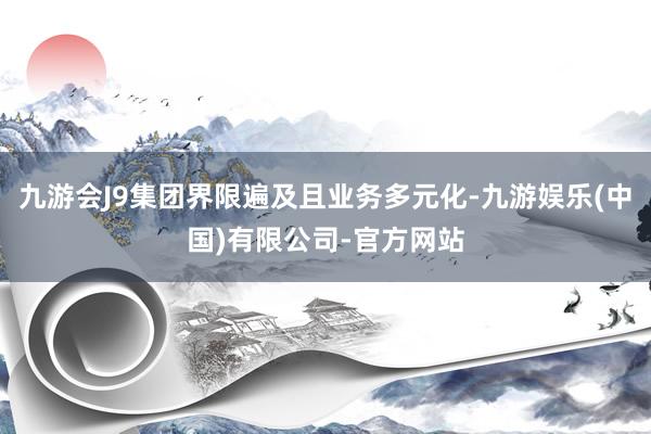 九游会J9集团界限遍及且业务多元化-九游娱乐(中国)有限公司-官方网站