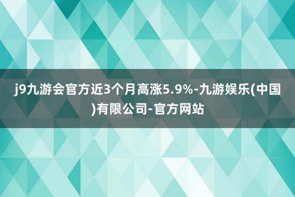 j9九游会官方近3个月高涨5.9%-九游娱乐(中国)有限公司-官方网站