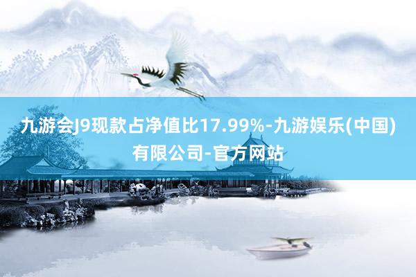 九游会J9现款占净值比17.99%-九游娱乐(中国)有限公司-官方网站