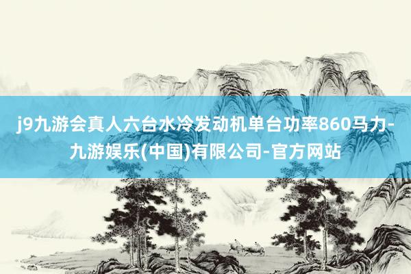 j9九游会真人六台水冷发动机单台功率860马力-九游娱乐(中国)有限公司-官方网站