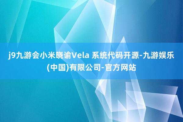 j9九游会小米晓谕Vela 系统代码开源-九游娱乐(中国)有限公司-官方网站