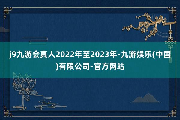 j9九游会真人2022年至2023年-九游娱乐(中国)有限公司-官方网站