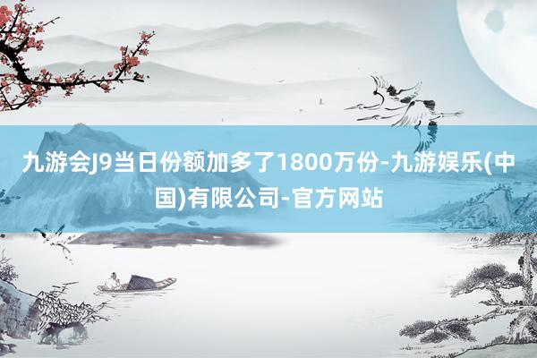 九游会J9当日份额加多了1800万份-九游娱乐(中国)有限公司-官方网站