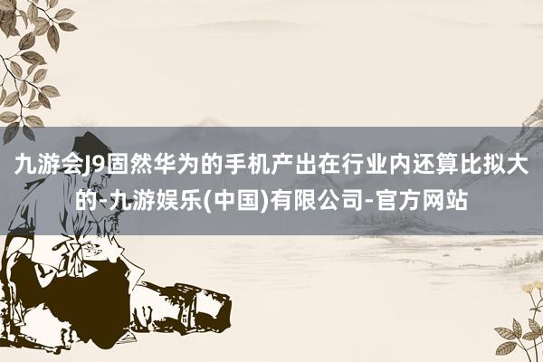 九游会J9固然华为的手机产出在行业内还算比拟大的-九游娱乐(中国)有限公司-官方网站