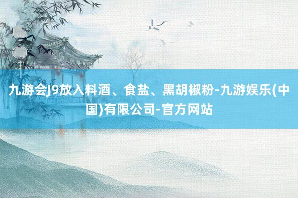 九游会J9放入料酒、食盐、黑胡椒粉-九游娱乐(中国)有限公司-官方网站