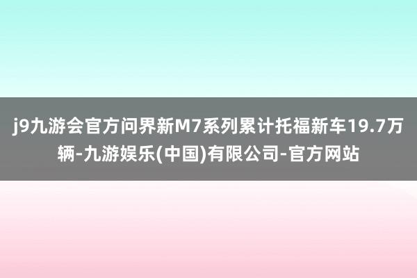 j9九游会官方问界新M7系列累计托福新车19.7万辆-九游娱乐(中国)有限公司-官方网站