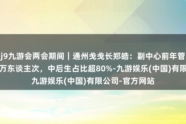 j9九游会两会期间｜通州戋戋长郑皓：副中心前年管待搭客近2400万东谈主次，中后生占比超80%-九游娱乐(中国)有限公司-官方网站