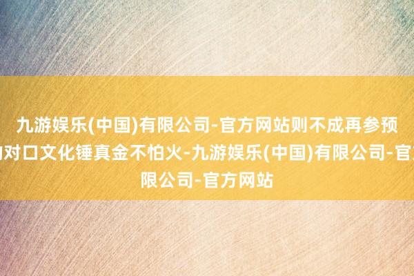 九游娱乐(中国)有限公司-官方网站则不成再参预后期的对口文化锤真金不怕火-九游娱乐(中国)有限公司-官方网站