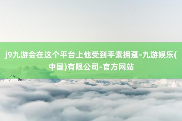 j9九游会在这个平台上他受到平素拥趸-九游娱乐(中国)有限公司-官方网站