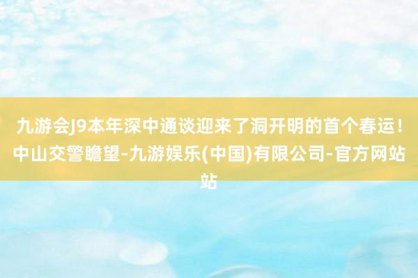 九游会J9本年深中通谈迎来了洞开明的首个春运！中山交警瞻望-九游娱乐(中国)有限公司-官方网站