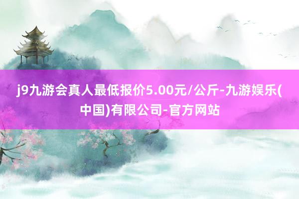 j9九游会真人最低报价5.00元/公斤-九游娱乐(中国)有限公司-官方网站