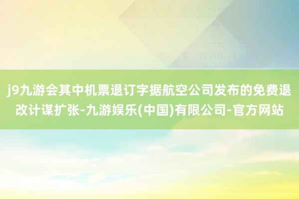 j9九游会其中机票退订字据航空公司发布的免费退改计谋扩张-九游娱乐(中国)有限公司-官方网站