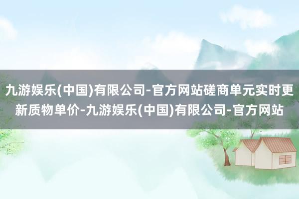 九游娱乐(中国)有限公司-官方网站磋商单元实时更新质物单价-九游娱乐(中国)有限公司-官方网站