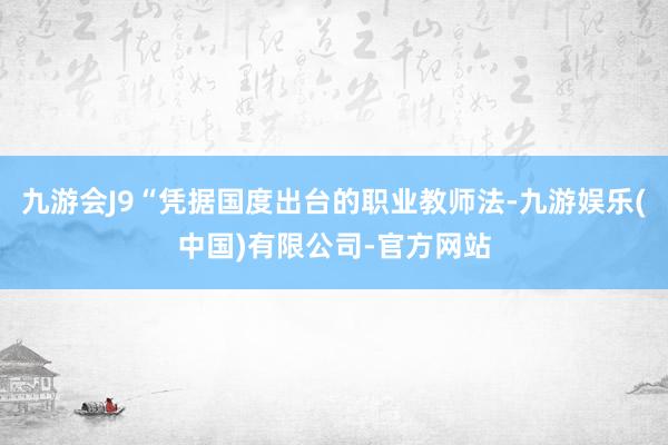 九游会J9“凭据国度出台的职业教师法-九游娱乐(中国)有限公司-官方网站