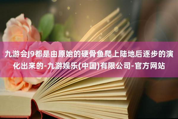 九游会J9都是由原始的硬骨鱼爬上陆地后逐步的演化出来的-九游娱乐(中国)有限公司-官方网站