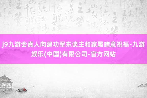 j9九游会真人向建功军东谈主和家属暗意祝福-九游娱乐(中国)有限公司-官方网站