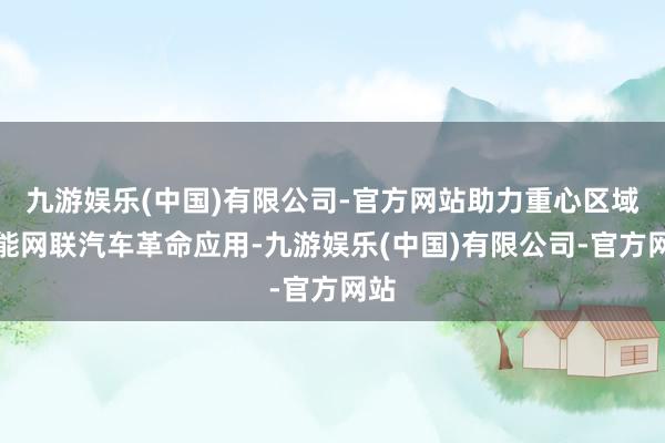 九游娱乐(中国)有限公司-官方网站助力重心区域智能网联汽车革命应用-九游娱乐(中国)有限公司-官方网站