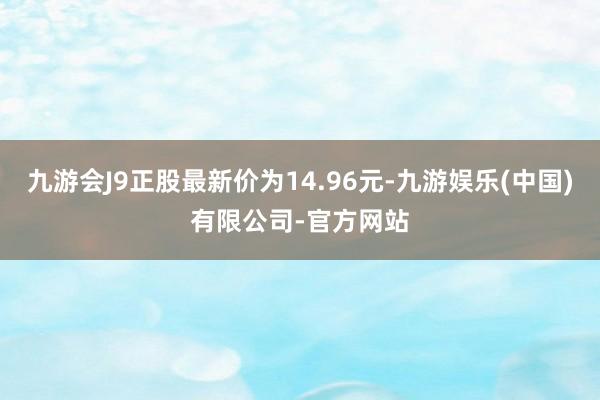 九游会J9正股最新价为14.96元-九游娱乐(中国)有限公司-官方网站