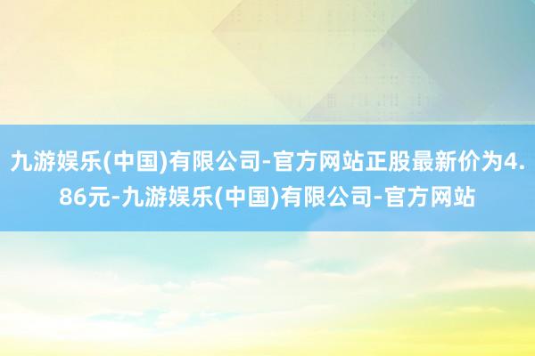 九游娱乐(中国)有限公司-官方网站正股最新价为4.86元-九游娱乐(中国)有限公司-官方网站