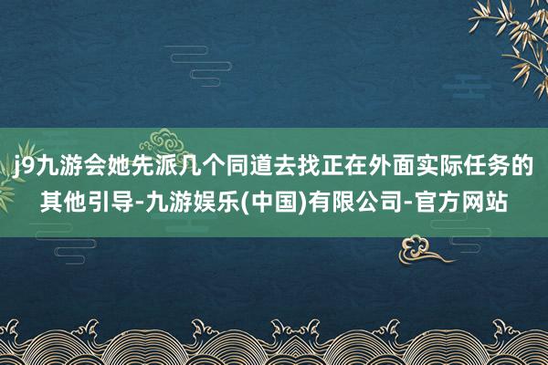 j9九游会她先派几个同道去找正在外面实际任务的其他引导-九游娱乐(中国)有限公司-官方网站