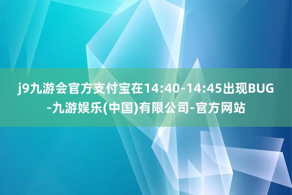 j9九游会官方支付宝在14:40-14:45出现BUG-九游娱乐(中国)有限公司-官方网站