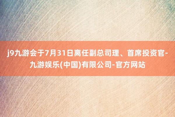 j9九游会于7月31日离任副总司理、首席投资官-九游娱乐(中国)有限公司-官方网站