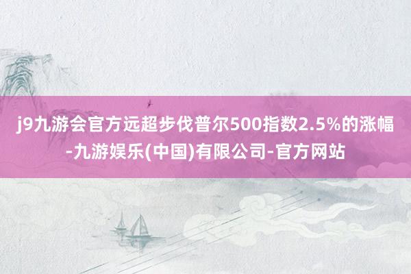 j9九游会官方远超步伐普尔500指数2.5%的涨幅-九游娱乐(中国)有限公司-官方网站