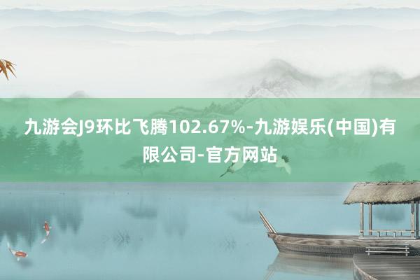 九游会J9环比飞腾102.67%-九游娱乐(中国)有限公司-官方网站