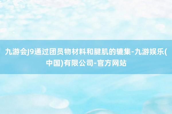 九游会J9通过团员物材料和腱肌的辘集-九游娱乐(中国)有限公司-官方网站