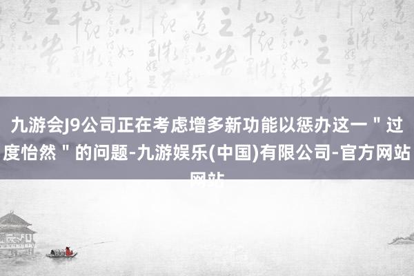 九游会J9公司正在考虑增多新功能以惩办这一＂过度怡然＂的问题-九游娱乐(中国)有限公司-官方网站