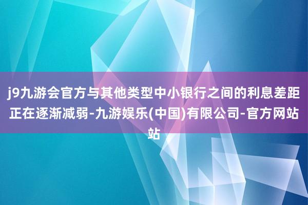 j9九游会官方与其他类型中小银行之间的利息差距正在逐渐减弱-九游娱乐(中国)有限公司-官方网站