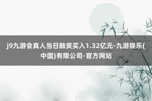 j9九游会真人当日融资买入1.32亿元-九游娱乐(中国)有限公司-官方网站