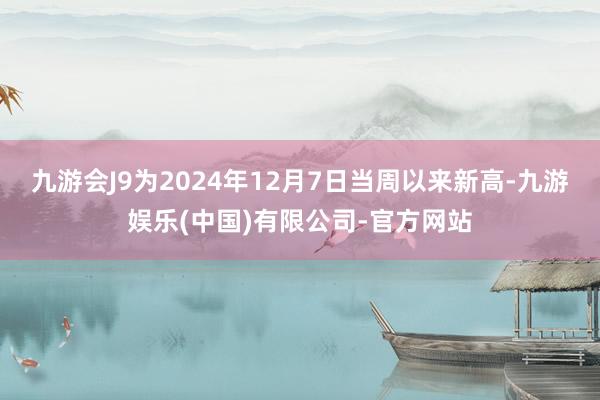 九游会J9为2024年12月7日当周以来新高-九游娱乐(中国)有限公司-官方网站