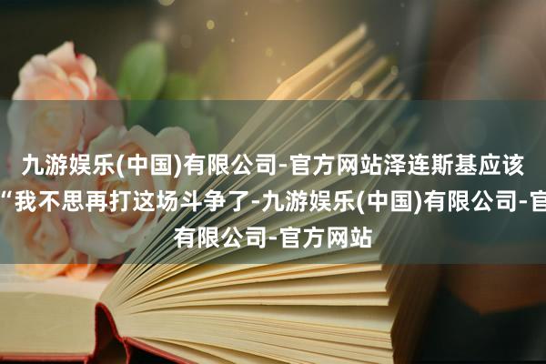 九游娱乐(中国)有限公司-官方网站泽连斯基应该说的是“我不思再打这场斗争了-九游娱乐(中国)有限公司-官方网站