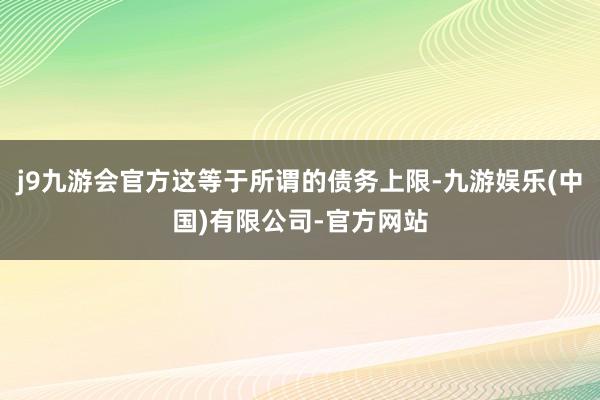 j9九游会官方这等于所谓的债务上限-九游娱乐(中国)有限公司-官方网站