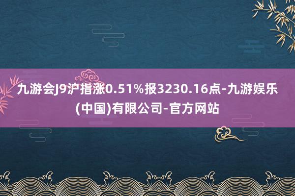 九游会J9沪指涨0.51%报3230.16点-九游娱乐(中国)有限公司-官方网站